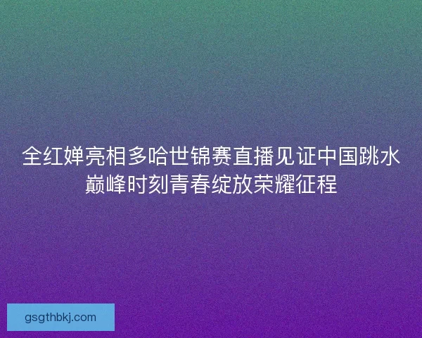 全红婵亮相多哈世锦赛直播见证中国跳水巅峰时刻青春绽放荣耀征程