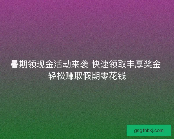暑期领现金活动来袭 快速领取丰厚奖金 轻松赚取假期零花钱
