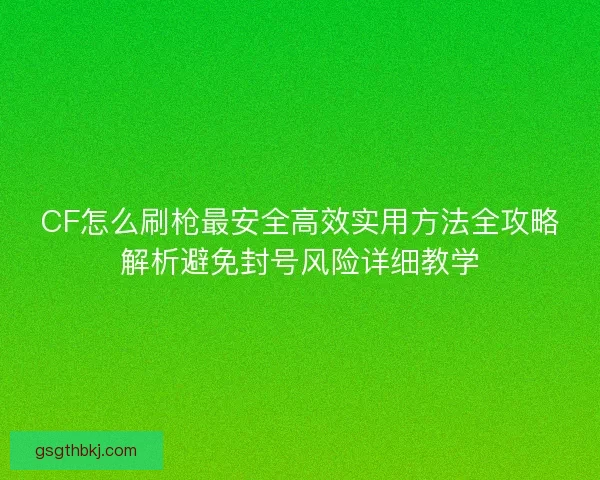 CF怎么刷枪最安全高效实用方法全攻略解析避免封号风险详细教学