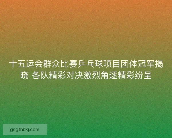 十五运会群众比赛乒乓球项目团体冠军揭晓 各队精彩对决激烈角逐精彩纷呈