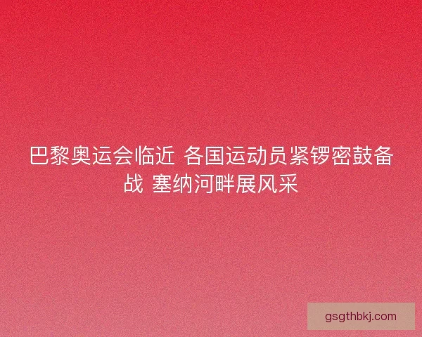 巴黎奥运会临近 各国运动员紧锣密鼓备战 塞纳河畔展风采