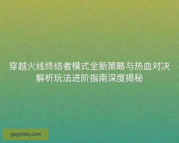 穿越火线终结者模式全新策略与热血对决解析玩法进阶指南深度揭秘