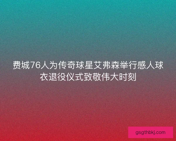 费城76人为传奇球星艾弗森举行感人球衣退役仪式致敬伟大时刻