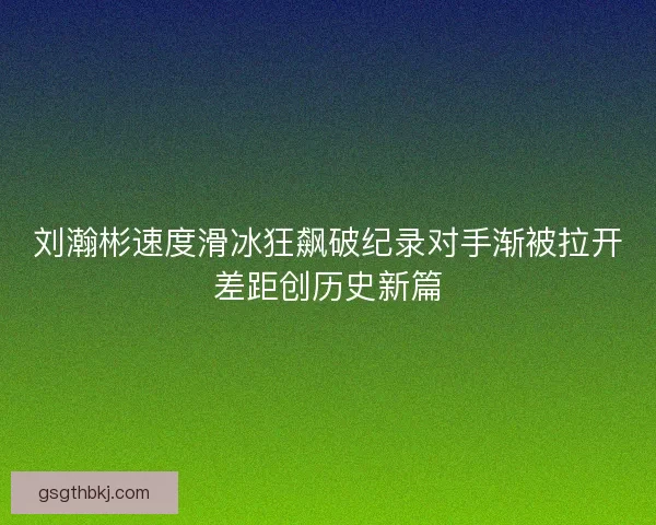 刘瀚彬速度滑冰狂飙破纪录对手渐被拉开差距创历史新篇