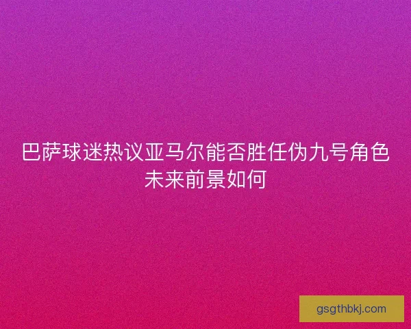 巴萨球迷热议亚马尔能否胜任伪九号角色未来前景如何 巴萨球迷热议亚马尔能否胜任伪九号角色未来前景如何