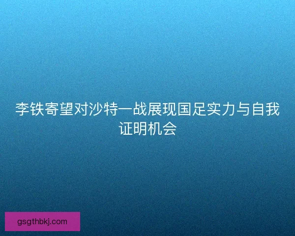 李铁寄望对沙特一战展现国足实力与自我证明机会