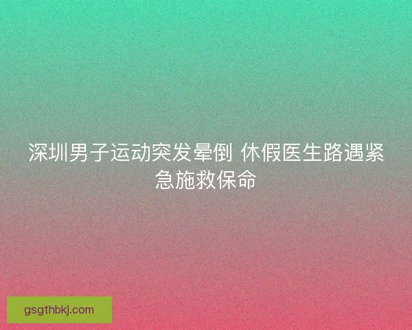 深圳男子运动突发晕倒 休假医生路遇紧急施救保命