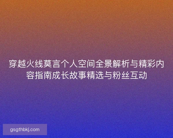 穿越火线莫言个人空间全景解析与精彩内容指南成长故事精选与粉丝互动