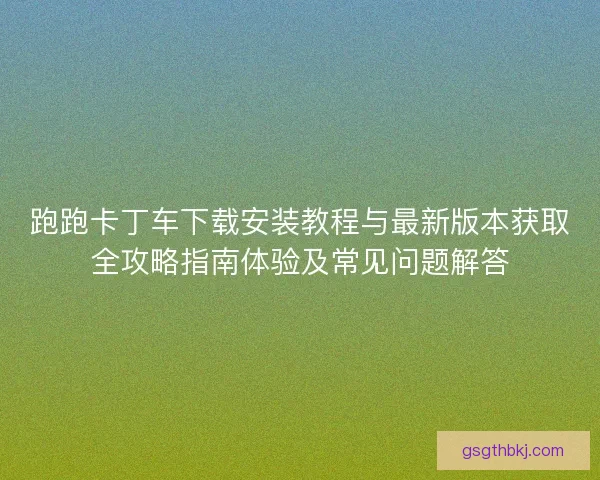 跑跑卡丁车下载安装教程与最新版本获取全攻略指南体验及常见问题解答