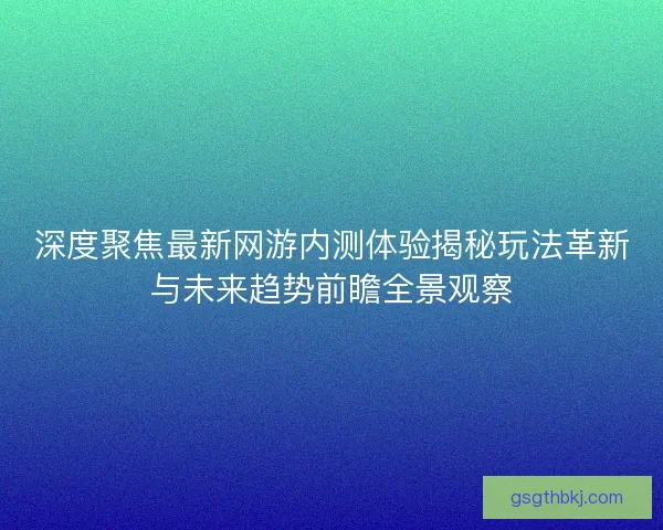 深度聚焦最新网游内测体验揭秘玩法革新与未来趋势前瞻全景观察