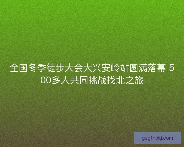 全国冬季徒步大会大兴安岭站圆满落幕 500多人共同挑战找北之旅