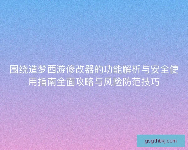 围绕造梦西游修改器的功能解析与安全使用指南全面攻略与风险防范技巧