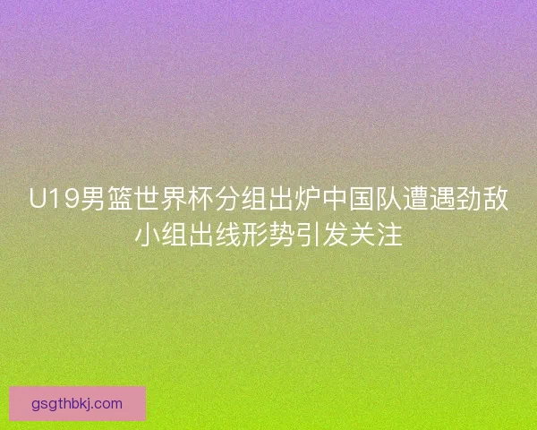 U19男篮世界杯分组出炉中国队遭遇劲敌小组出线形势引发关注 U19男篮世界杯分组出炉中国队遭遇劲敌小组出线形势引发关注