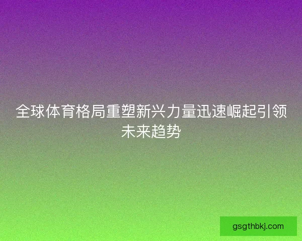 全球体育格局重塑新兴力量迅速崛起引领未来趋势 全球体育格局重塑新兴力量迅速崛起引领未来趋势