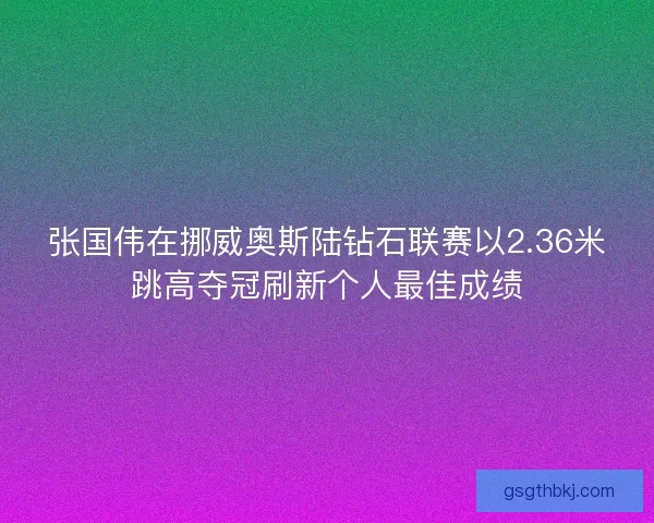张国伟在挪威奥斯陆钻石联赛以2.36米跳高夺冠刷新个人最佳成绩 张国伟在挪威奥斯陆钻石联赛以2.36米跳高夺冠刷新个人最佳成绩