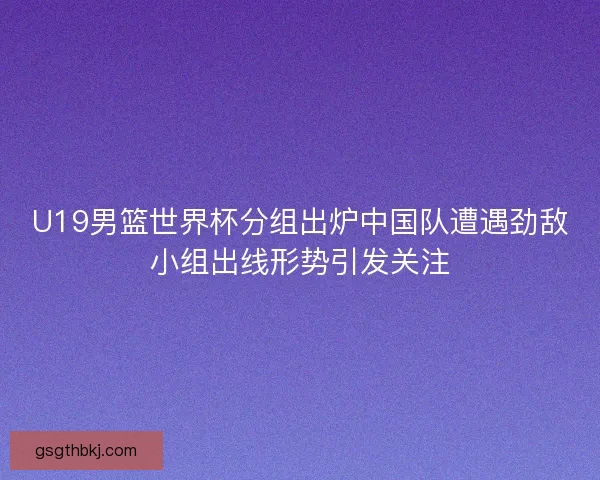 U19男篮世界杯分组出炉中国队遭遇劲敌小组出线形势引发关注