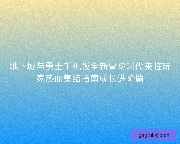 地下城与勇士手机版全新冒险时代来临玩家热血集结指南成长进阶篇